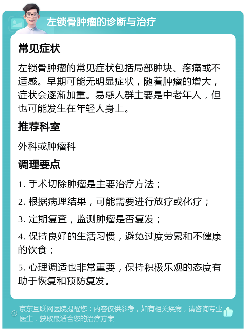 左锁骨肿瘤的诊断与治疗 常见症状 左锁骨肿瘤的常见症状包括局部肿块、疼痛或不适感。早期可能无明显症状，随着肿瘤的增大，症状会逐渐加重。易感人群主要是中老年人，但也可能发生在年轻人身上。 推荐科室 外科或肿瘤科 调理要点 1. 手术切除肿瘤是主要治疗方法； 2. 根据病理结果，可能需要进行放疗或化疗； 3. 定期复查，监测肿瘤是否复发； 4. 保持良好的生活习惯，避免过度劳累和不健康的饮食； 5. 心理调适也非常重要，保持积极乐观的态度有助于恢复和预防复发。