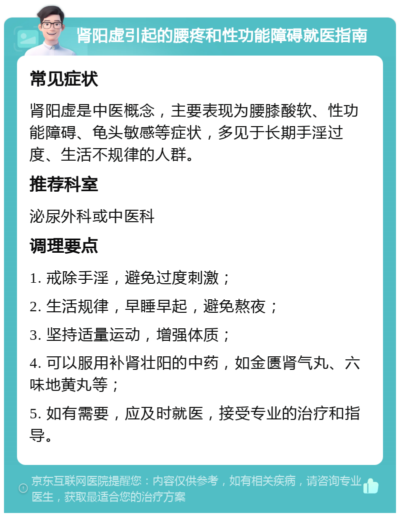 肾阳虚引起的腰疼和性功能障碍就医指南 常见症状 肾阳虚是中医概念，主要表现为腰膝酸软、性功能障碍、龟头敏感等症状，多见于长期手淫过度、生活不规律的人群。 推荐科室 泌尿外科或中医科 调理要点 1. 戒除手淫，避免过度刺激； 2. 生活规律，早睡早起，避免熬夜； 3. 坚持适量运动，增强体质； 4. 可以服用补肾壮阳的中药，如金匮肾气丸、六味地黄丸等； 5. 如有需要，应及时就医，接受专业的治疗和指导。