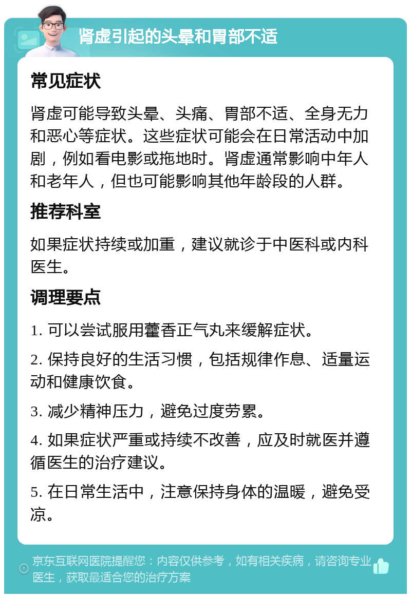 肾虚引起的头晕和胃部不适 常见症状 肾虚可能导致头晕、头痛、胃部不适、全身无力和恶心等症状。这些症状可能会在日常活动中加剧，例如看电影或拖地时。肾虚通常影响中年人和老年人，但也可能影响其他年龄段的人群。 推荐科室 如果症状持续或加重，建议就诊于中医科或内科医生。 调理要点 1. 可以尝试服用藿香正气丸来缓解症状。 2. 保持良好的生活习惯，包括规律作息、适量运动和健康饮食。 3. 减少精神压力，避免过度劳累。 4. 如果症状严重或持续不改善，应及时就医并遵循医生的治疗建议。 5. 在日常生活中，注意保持身体的温暖，避免受凉。