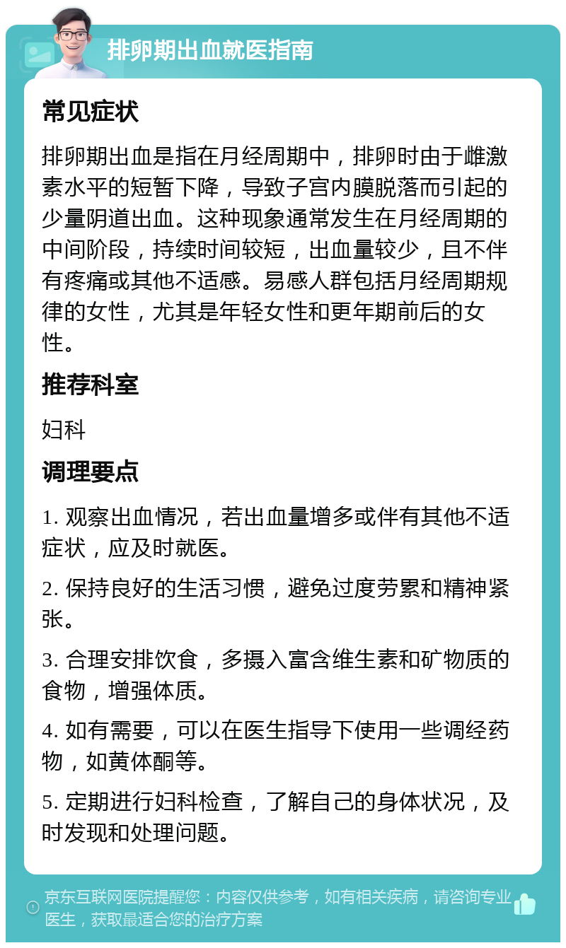 排卵期出血就医指南 常见症状 排卵期出血是指在月经周期中，排卵时由于雌激素水平的短暂下降，导致子宫内膜脱落而引起的少量阴道出血。这种现象通常发生在月经周期的中间阶段，持续时间较短，出血量较少，且不伴有疼痛或其他不适感。易感人群包括月经周期规律的女性，尤其是年轻女性和更年期前后的女性。 推荐科室 妇科 调理要点 1. 观察出血情况，若出血量增多或伴有其他不适症状，应及时就医。 2. 保持良好的生活习惯，避免过度劳累和精神紧张。 3. 合理安排饮食，多摄入富含维生素和矿物质的食物，增强体质。 4. 如有需要，可以在医生指导下使用一些调经药物，如黄体酮等。 5. 定期进行妇科检查，了解自己的身体状况，及时发现和处理问题。