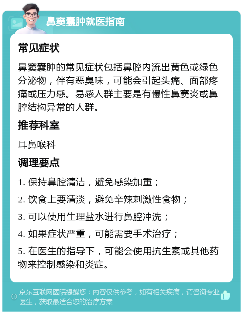 鼻窦囊肿就医指南 常见症状 鼻窦囊肿的常见症状包括鼻腔内流出黄色或绿色分泌物，伴有恶臭味，可能会引起头痛、面部疼痛或压力感。易感人群主要是有慢性鼻窦炎或鼻腔结构异常的人群。 推荐科室 耳鼻喉科 调理要点 1. 保持鼻腔清洁，避免感染加重； 2. 饮食上要清淡，避免辛辣刺激性食物； 3. 可以使用生理盐水进行鼻腔冲洗； 4. 如果症状严重，可能需要手术治疗； 5. 在医生的指导下，可能会使用抗生素或其他药物来控制感染和炎症。