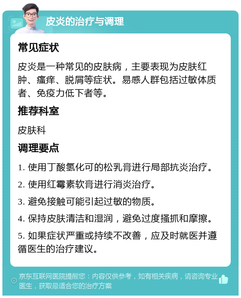 皮炎的治疗与调理 常见症状 皮炎是一种常见的皮肤病，主要表现为皮肤红肿、瘙痒、脱屑等症状。易感人群包括过敏体质者、免疫力低下者等。 推荐科室 皮肤科 调理要点 1. 使用丁酸氢化可的松乳膏进行局部抗炎治疗。 2. 使用红霉素软膏进行消炎治疗。 3. 避免接触可能引起过敏的物质。 4. 保持皮肤清洁和湿润，避免过度搔抓和摩擦。 5. 如果症状严重或持续不改善，应及时就医并遵循医生的治疗建议。