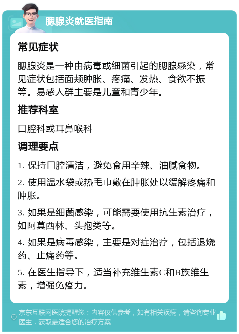 腮腺炎就医指南 常见症状 腮腺炎是一种由病毒或细菌引起的腮腺感染，常见症状包括面颊肿胀、疼痛、发热、食欲不振等。易感人群主要是儿童和青少年。 推荐科室 口腔科或耳鼻喉科 调理要点 1. 保持口腔清洁，避免食用辛辣、油腻食物。 2. 使用温水袋或热毛巾敷在肿胀处以缓解疼痛和肿胀。 3. 如果是细菌感染，可能需要使用抗生素治疗，如阿莫西林、头孢类等。 4. 如果是病毒感染，主要是对症治疗，包括退烧药、止痛药等。 5. 在医生指导下，适当补充维生素C和B族维生素，增强免疫力。