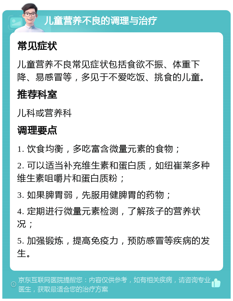 儿童营养不良的调理与治疗 常见症状 儿童营养不良常见症状包括食欲不振、体重下降、易感冒等，多见于不爱吃饭、挑食的儿童。 推荐科室 儿科或营养科 调理要点 1. 饮食均衡，多吃富含微量元素的食物； 2. 可以适当补充维生素和蛋白质，如纽崔莱多种维生素咀嚼片和蛋白质粉； 3. 如果脾胃弱，先服用健脾胃的药物； 4. 定期进行微量元素检测，了解孩子的营养状况； 5. 加强锻炼，提高免疫力，预防感冒等疾病的发生。