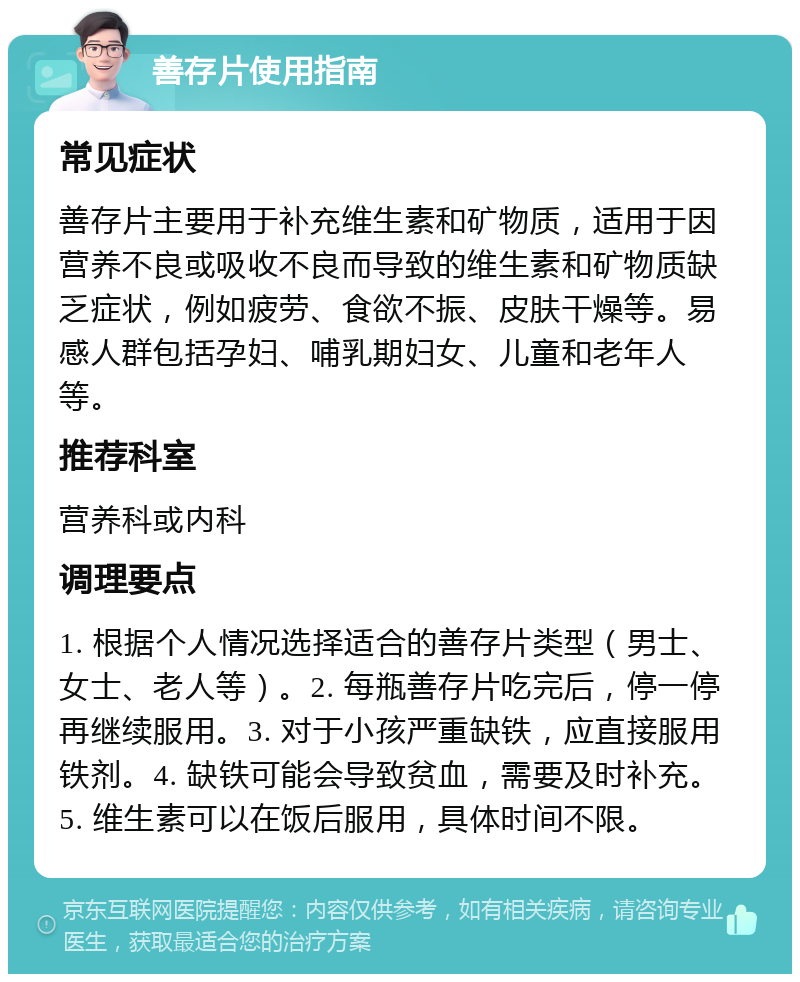 善存片使用指南 常见症状 善存片主要用于补充维生素和矿物质，适用于因营养不良或吸收不良而导致的维生素和矿物质缺乏症状，例如疲劳、食欲不振、皮肤干燥等。易感人群包括孕妇、哺乳期妇女、儿童和老年人等。 推荐科室 营养科或内科 调理要点 1. 根据个人情况选择适合的善存片类型（男士、女士、老人等）。2. 每瓶善存片吃完后，停一停再继续服用。3. 对于小孩严重缺铁，应直接服用铁剂。4. 缺铁可能会导致贫血，需要及时补充。5. 维生素可以在饭后服用，具体时间不限。