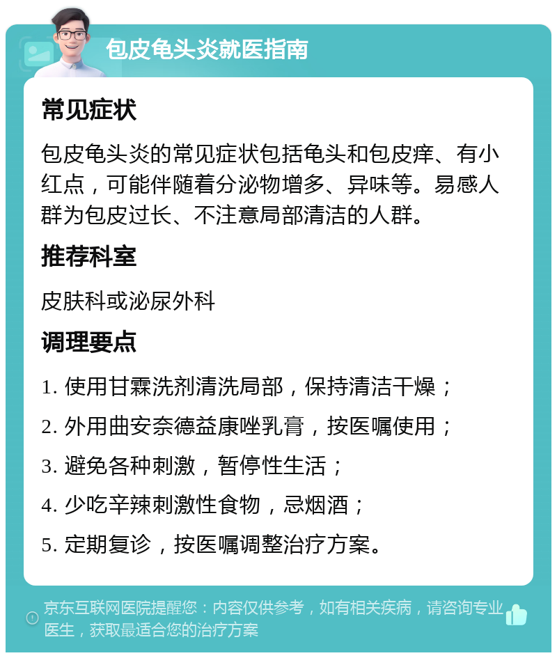 包皮龟头炎就医指南 常见症状 包皮龟头炎的常见症状包括龟头和包皮痒、有小红点，可能伴随着分泌物增多、异味等。易感人群为包皮过长、不注意局部清洁的人群。 推荐科室 皮肤科或泌尿外科 调理要点 1. 使用甘霖洗剂清洗局部，保持清洁干燥； 2. 外用曲安奈德益康唑乳膏，按医嘱使用； 3. 避免各种刺激，暂停性生活； 4. 少吃辛辣刺激性食物，忌烟酒； 5. 定期复诊，按医嘱调整治疗方案。