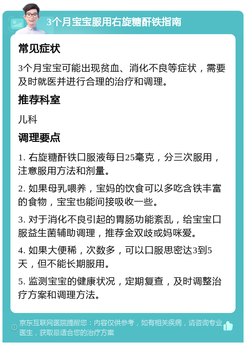 3个月宝宝服用右旋糖酐铁指南 常见症状 3个月宝宝可能出现贫血、消化不良等症状，需要及时就医并进行合理的治疗和调理。 推荐科室 儿科 调理要点 1. 右旋糖酐铁口服液每日25毫克，分三次服用，注意服用方法和剂量。 2. 如果母乳喂养，宝妈的饮食可以多吃含铁丰富的食物，宝宝也能间接吸收一些。 3. 对于消化不良引起的胃肠功能紊乱，给宝宝口服益生菌辅助调理，推荐金双歧或妈咪爱。 4. 如果大便稀，次数多，可以口服思密达3到5天，但不能长期服用。 5. 监测宝宝的健康状况，定期复查，及时调整治疗方案和调理方法。