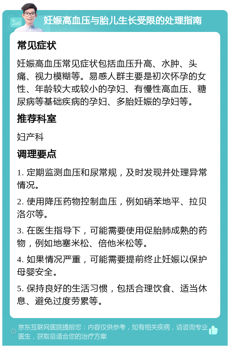 妊娠高血压与胎儿生长受限的处理指南 常见症状 妊娠高血压常见症状包括血压升高、水肿、头痛、视力模糊等。易感人群主要是初次怀孕的女性、年龄较大或较小的孕妇、有慢性高血压、糖尿病等基础疾病的孕妇、多胎妊娠的孕妇等。 推荐科室 妇产科 调理要点 1. 定期监测血压和尿常规，及时发现并处理异常情况。 2. 使用降压药物控制血压，例如硝苯地平、拉贝洛尔等。 3. 在医生指导下，可能需要使用促胎肺成熟的药物，例如地塞米松、倍他米松等。 4. 如果情况严重，可能需要提前终止妊娠以保护母婴安全。 5. 保持良好的生活习惯，包括合理饮食、适当休息、避免过度劳累等。