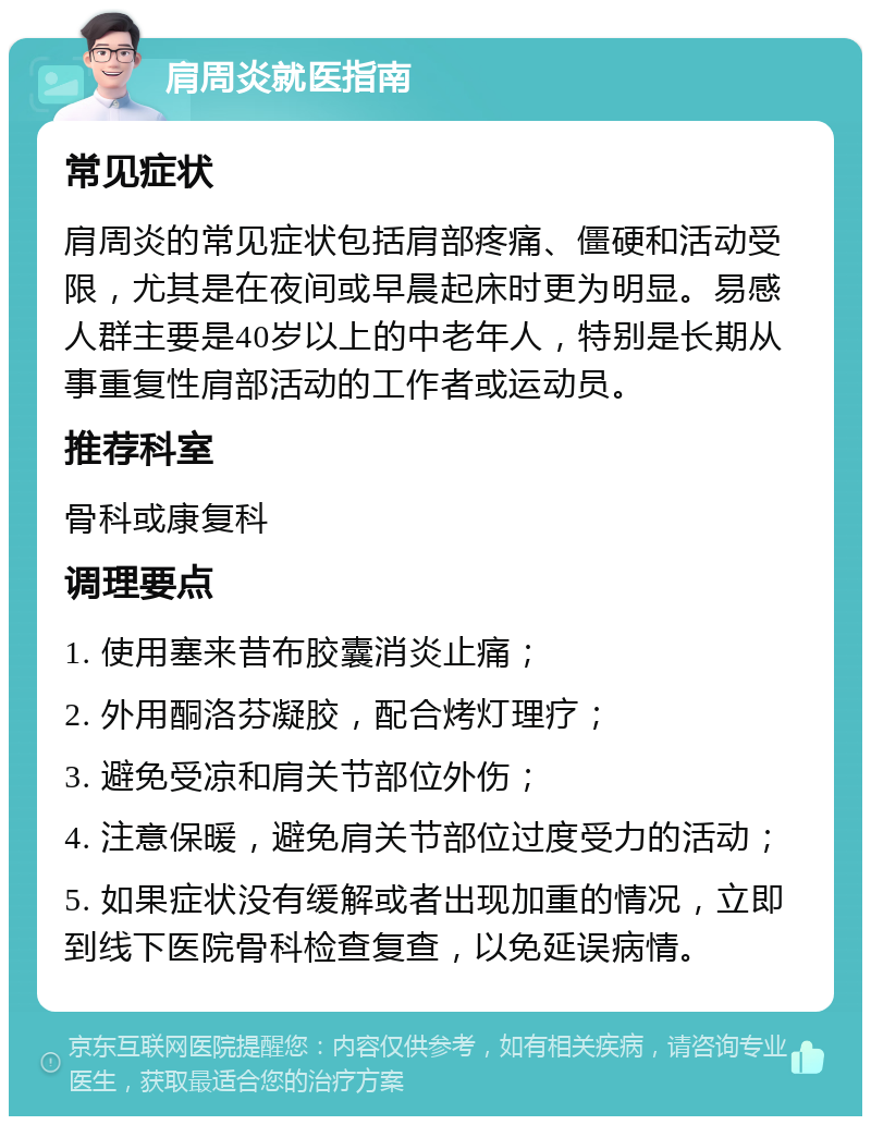 肩周炎就医指南 常见症状 肩周炎的常见症状包括肩部疼痛、僵硬和活动受限，尤其是在夜间或早晨起床时更为明显。易感人群主要是40岁以上的中老年人，特别是长期从事重复性肩部活动的工作者或运动员。 推荐科室 骨科或康复科 调理要点 1. 使用塞来昔布胶囊消炎止痛； 2. 外用酮洛芬凝胶，配合烤灯理疗； 3. 避免受凉和肩关节部位外伤； 4. 注意保暖，避免肩关节部位过度受力的活动； 5. 如果症状没有缓解或者出现加重的情况，立即到线下医院骨科检查复查，以免延误病情。