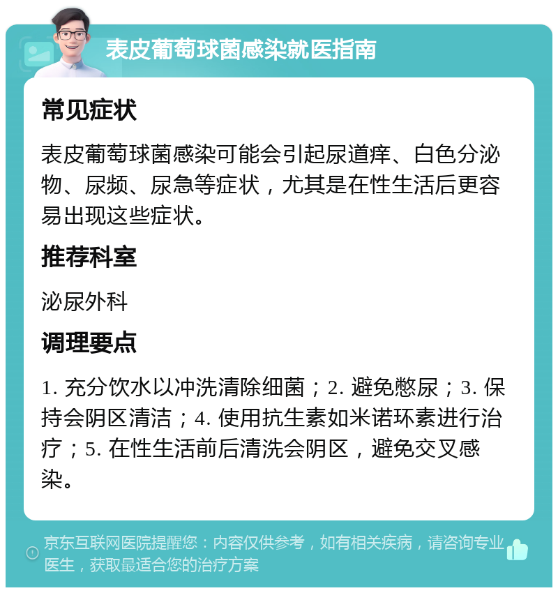 表皮葡萄球菌感染就医指南 常见症状 表皮葡萄球菌感染可能会引起尿道痒、白色分泌物、尿频、尿急等症状，尤其是在性生活后更容易出现这些症状。 推荐科室 泌尿外科 调理要点 1. 充分饮水以冲洗清除细菌；2. 避免憋尿；3. 保持会阴区清洁；4. 使用抗生素如米诺环素进行治疗；5. 在性生活前后清洗会阴区，避免交叉感染。