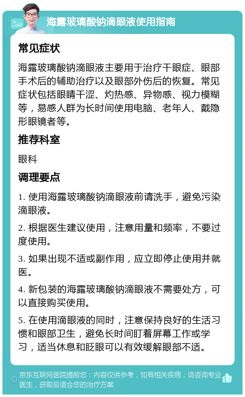 海露玻璃酸钠滴眼液使用指南 常见症状 海露玻璃酸钠滴眼液主要用于治疗干眼症、眼部手术后的辅助治疗以及眼部外伤后的恢复。常见症状包括眼睛干涩、灼热感、异物感、视力模糊等，易感人群为长时间使用电脑、老年人、戴隐形眼镜者等。 推荐科室 眼科 调理要点 1. 使用海露玻璃酸钠滴眼液前请洗手，避免污染滴眼液。 2. 根据医生建议使用，注意用量和频率，不要过度使用。 3. 如果出现不适或副作用，应立即停止使用并就医。 4. 新包装的海露玻璃酸钠滴眼液不需要处方，可以直接购买使用。 5. 在使用滴眼液的同时，注意保持良好的生活习惯和眼部卫生，避免长时间盯着屏幕工作或学习，适当休息和眨眼可以有效缓解眼部不适。