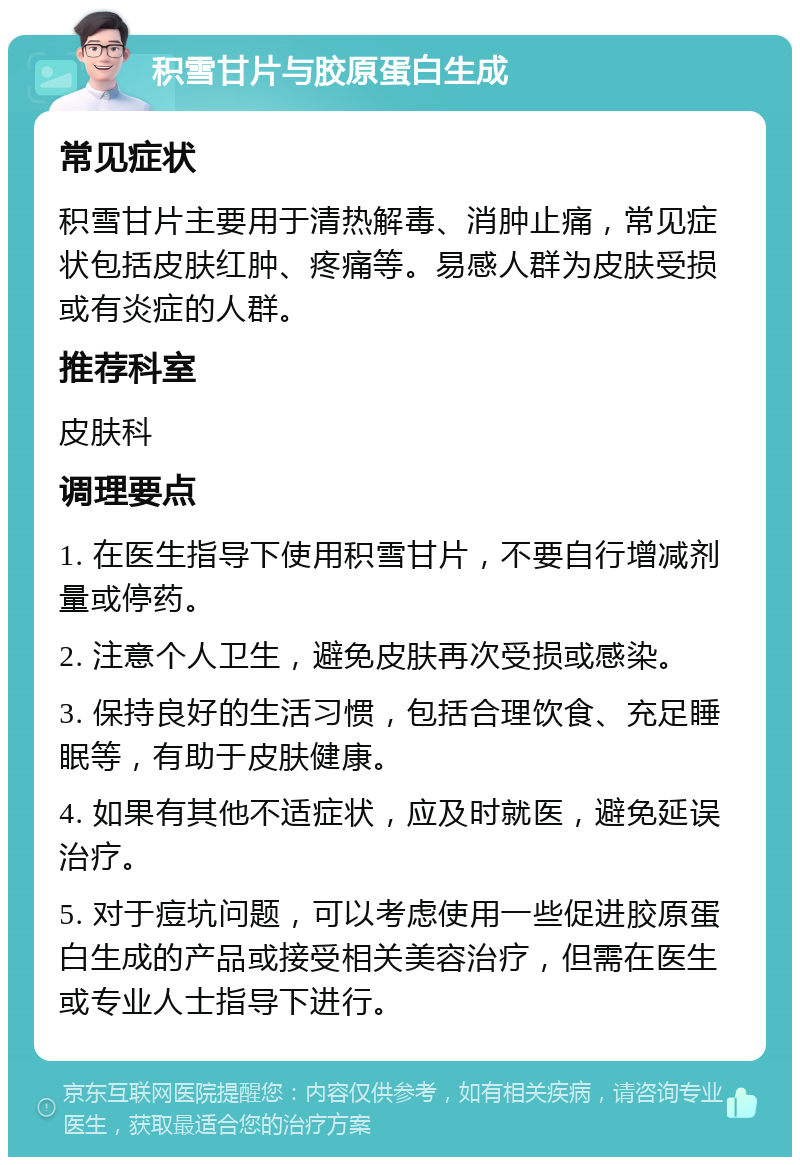 积雪甘片与胶原蛋白生成 常见症状 积雪甘片主要用于清热解毒、消肿止痛，常见症状包括皮肤红肿、疼痛等。易感人群为皮肤受损或有炎症的人群。 推荐科室 皮肤科 调理要点 1. 在医生指导下使用积雪甘片，不要自行增减剂量或停药。 2. 注意个人卫生，避免皮肤再次受损或感染。 3. 保持良好的生活习惯，包括合理饮食、充足睡眠等，有助于皮肤健康。 4. 如果有其他不适症状，应及时就医，避免延误治疗。 5. 对于痘坑问题，可以考虑使用一些促进胶原蛋白生成的产品或接受相关美容治疗，但需在医生或专业人士指导下进行。