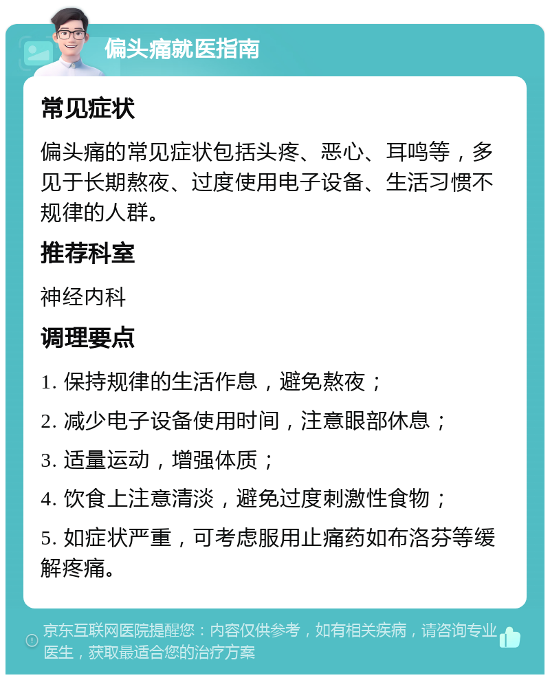 偏头痛就医指南 常见症状 偏头痛的常见症状包括头疼、恶心、耳鸣等，多见于长期熬夜、过度使用电子设备、生活习惯不规律的人群。 推荐科室 神经内科 调理要点 1. 保持规律的生活作息，避免熬夜； 2. 减少电子设备使用时间，注意眼部休息； 3. 适量运动，增强体质； 4. 饮食上注意清淡，避免过度刺激性食物； 5. 如症状严重，可考虑服用止痛药如布洛芬等缓解疼痛。