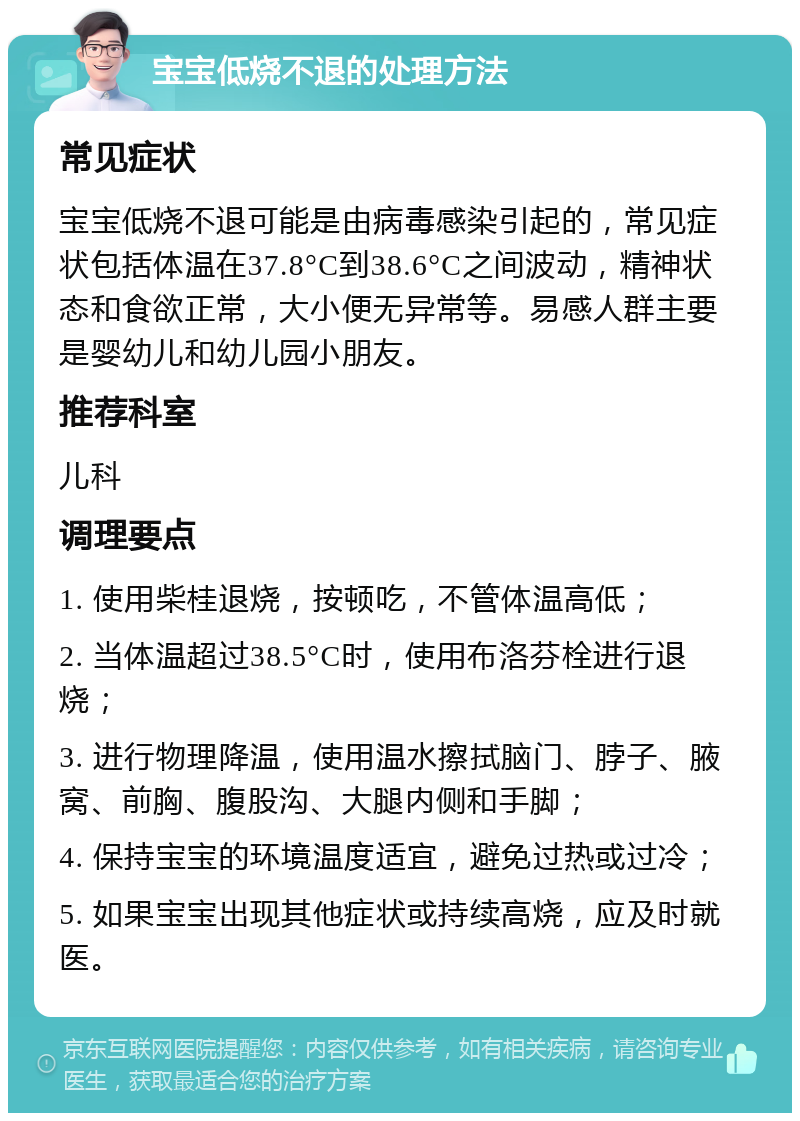 宝宝低烧不退的处理方法 常见症状 宝宝低烧不退可能是由病毒感染引起的，常见症状包括体温在37.8°C到38.6°C之间波动，精神状态和食欲正常，大小便无异常等。易感人群主要是婴幼儿和幼儿园小朋友。 推荐科室 儿科 调理要点 1. 使用柴桂退烧，按顿吃，不管体温高低； 2. 当体温超过38.5°C时，使用布洛芬栓进行退烧； 3. 进行物理降温，使用温水擦拭脑门、脖子、腋窝、前胸、腹股沟、大腿内侧和手脚； 4. 保持宝宝的环境温度适宜，避免过热或过冷； 5. 如果宝宝出现其他症状或持续高烧，应及时就医。