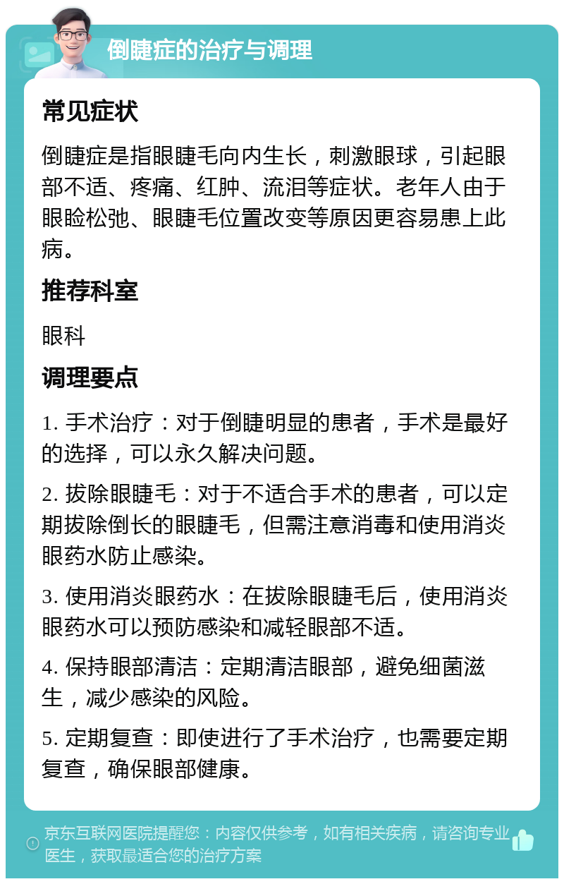 倒睫症的治疗与调理 常见症状 倒睫症是指眼睫毛向内生长，刺激眼球，引起眼部不适、疼痛、红肿、流泪等症状。老年人由于眼睑松弛、眼睫毛位置改变等原因更容易患上此病。 推荐科室 眼科 调理要点 1. 手术治疗：对于倒睫明显的患者，手术是最好的选择，可以永久解决问题。 2. 拔除眼睫毛：对于不适合手术的患者，可以定期拔除倒长的眼睫毛，但需注意消毒和使用消炎眼药水防止感染。 3. 使用消炎眼药水：在拔除眼睫毛后，使用消炎眼药水可以预防感染和减轻眼部不适。 4. 保持眼部清洁：定期清洁眼部，避免细菌滋生，减少感染的风险。 5. 定期复查：即使进行了手术治疗，也需要定期复查，确保眼部健康。