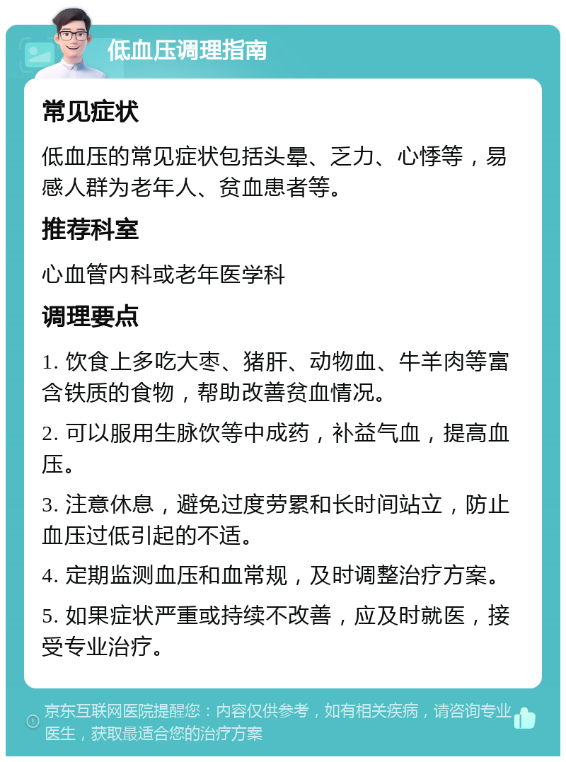 低血压调理指南 常见症状 低血压的常见症状包括头晕、乏力、心悸等，易感人群为老年人、贫血患者等。 推荐科室 心血管内科或老年医学科 调理要点 1. 饮食上多吃大枣、猪肝、动物血、牛羊肉等富含铁质的食物，帮助改善贫血情况。 2. 可以服用生脉饮等中成药，补益气血，提高血压。 3. 注意休息，避免过度劳累和长时间站立，防止血压过低引起的不适。 4. 定期监测血压和血常规，及时调整治疗方案。 5. 如果症状严重或持续不改善，应及时就医，接受专业治疗。