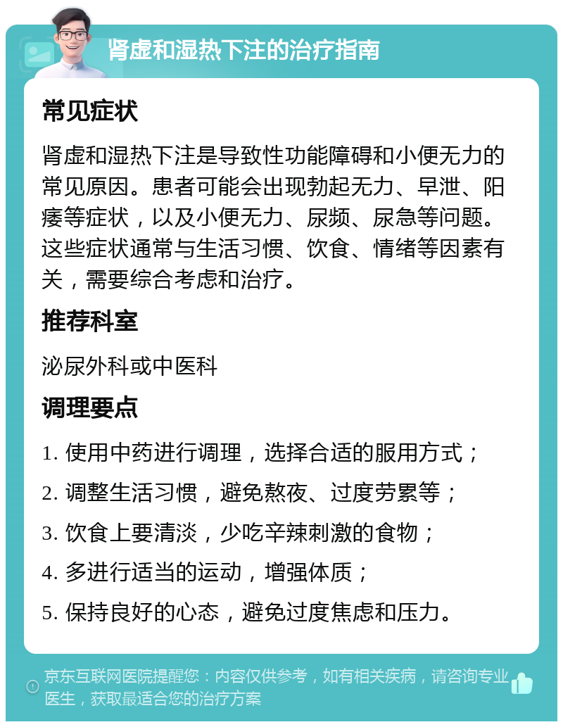 肾虚和湿热下注的治疗指南 常见症状 肾虚和湿热下注是导致性功能障碍和小便无力的常见原因。患者可能会出现勃起无力、早泄、阳痿等症状，以及小便无力、尿频、尿急等问题。这些症状通常与生活习惯、饮食、情绪等因素有关，需要综合考虑和治疗。 推荐科室 泌尿外科或中医科 调理要点 1. 使用中药进行调理，选择合适的服用方式； 2. 调整生活习惯，避免熬夜、过度劳累等； 3. 饮食上要清淡，少吃辛辣刺激的食物； 4. 多进行适当的运动，增强体质； 5. 保持良好的心态，避免过度焦虑和压力。