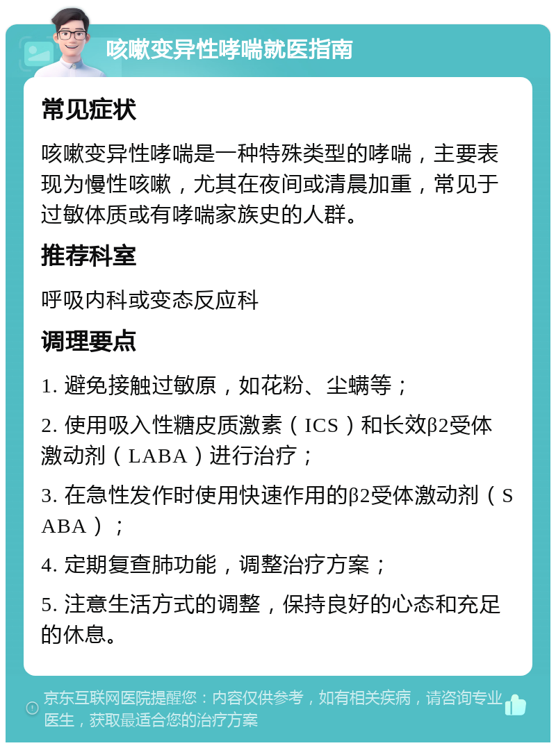 咳嗽变异性哮喘就医指南 常见症状 咳嗽变异性哮喘是一种特殊类型的哮喘，主要表现为慢性咳嗽，尤其在夜间或清晨加重，常见于过敏体质或有哮喘家族史的人群。 推荐科室 呼吸内科或变态反应科 调理要点 1. 避免接触过敏原，如花粉、尘螨等； 2. 使用吸入性糖皮质激素（ICS）和长效β2受体激动剂（LABA）进行治疗； 3. 在急性发作时使用快速作用的β2受体激动剂（SABA）； 4. 定期复查肺功能，调整治疗方案； 5. 注意生活方式的调整，保持良好的心态和充足的休息。