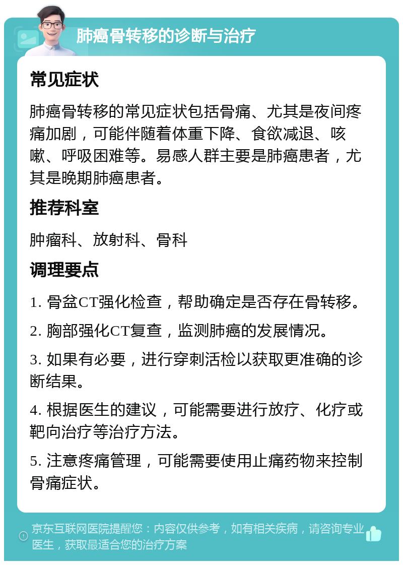 肺癌骨转移的诊断与治疗 常见症状 肺癌骨转移的常见症状包括骨痛、尤其是夜间疼痛加剧，可能伴随着体重下降、食欲减退、咳嗽、呼吸困难等。易感人群主要是肺癌患者，尤其是晚期肺癌患者。 推荐科室 肿瘤科、放射科、骨科 调理要点 1. 骨盆CT强化检查，帮助确定是否存在骨转移。 2. 胸部强化CT复查，监测肺癌的发展情况。 3. 如果有必要，进行穿刺活检以获取更准确的诊断结果。 4. 根据医生的建议，可能需要进行放疗、化疗或靶向治疗等治疗方法。 5. 注意疼痛管理，可能需要使用止痛药物来控制骨痛症状。