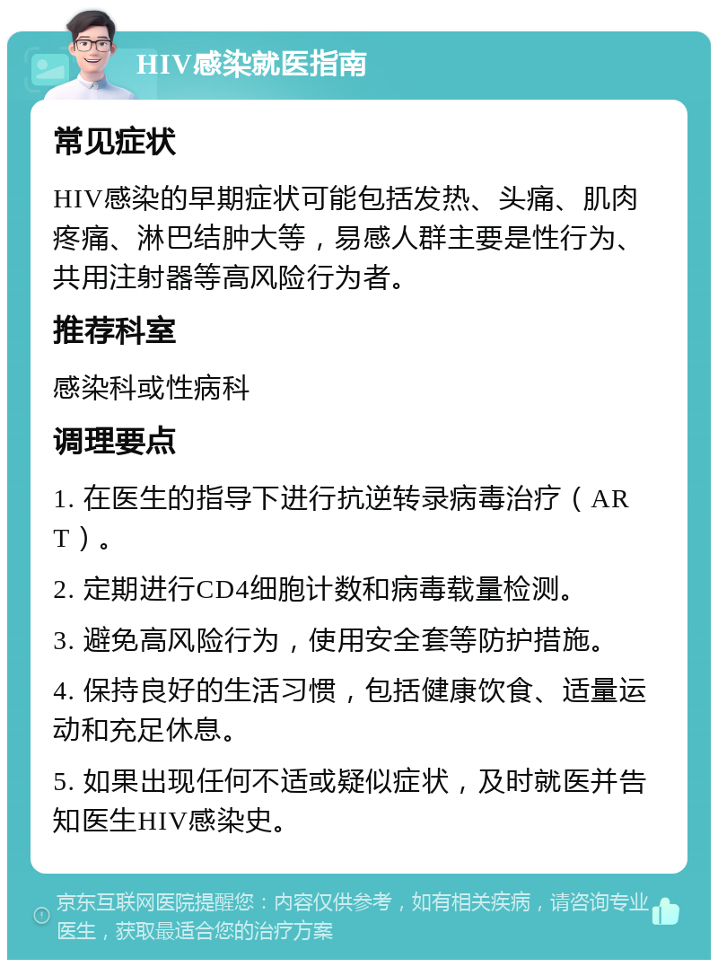 HIV感染就医指南 常见症状 HIV感染的早期症状可能包括发热、头痛、肌肉疼痛、淋巴结肿大等，易感人群主要是性行为、共用注射器等高风险行为者。 推荐科室 感染科或性病科 调理要点 1. 在医生的指导下进行抗逆转录病毒治疗（ART）。 2. 定期进行CD4细胞计数和病毒载量检测。 3. 避免高风险行为，使用安全套等防护措施。 4. 保持良好的生活习惯，包括健康饮食、适量运动和充足休息。 5. 如果出现任何不适或疑似症状，及时就医并告知医生HIV感染史。