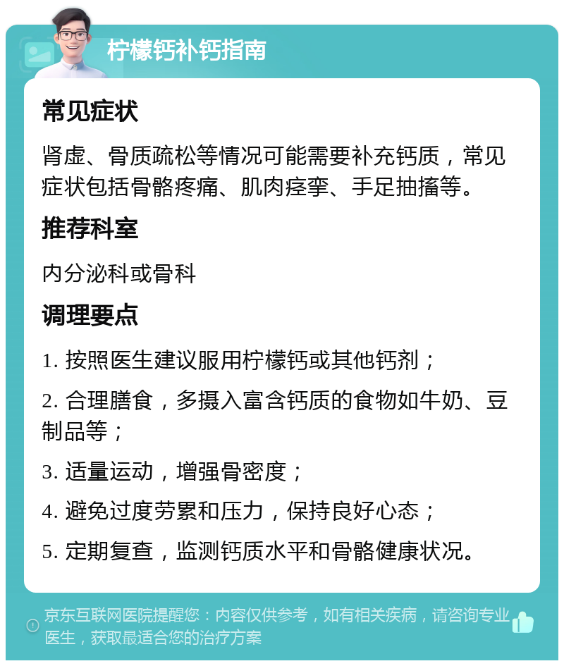 柠檬钙补钙指南 常见症状 肾虚、骨质疏松等情况可能需要补充钙质，常见症状包括骨骼疼痛、肌肉痉挛、手足抽搐等。 推荐科室 内分泌科或骨科 调理要点 1. 按照医生建议服用柠檬钙或其他钙剂； 2. 合理膳食，多摄入富含钙质的食物如牛奶、豆制品等； 3. 适量运动，增强骨密度； 4. 避免过度劳累和压力，保持良好心态； 5. 定期复查，监测钙质水平和骨骼健康状况。