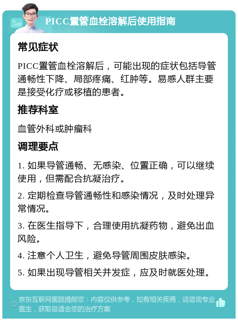 PICC置管血栓溶解后使用指南 常见症状 PICC置管血栓溶解后，可能出现的症状包括导管通畅性下降、局部疼痛、红肿等。易感人群主要是接受化疗或移植的患者。 推荐科室 血管外科或肿瘤科 调理要点 1. 如果导管通畅、无感染、位置正确，可以继续使用，但需配合抗凝治疗。 2. 定期检查导管通畅性和感染情况，及时处理异常情况。 3. 在医生指导下，合理使用抗凝药物，避免出血风险。 4. 注意个人卫生，避免导管周围皮肤感染。 5. 如果出现导管相关并发症，应及时就医处理。