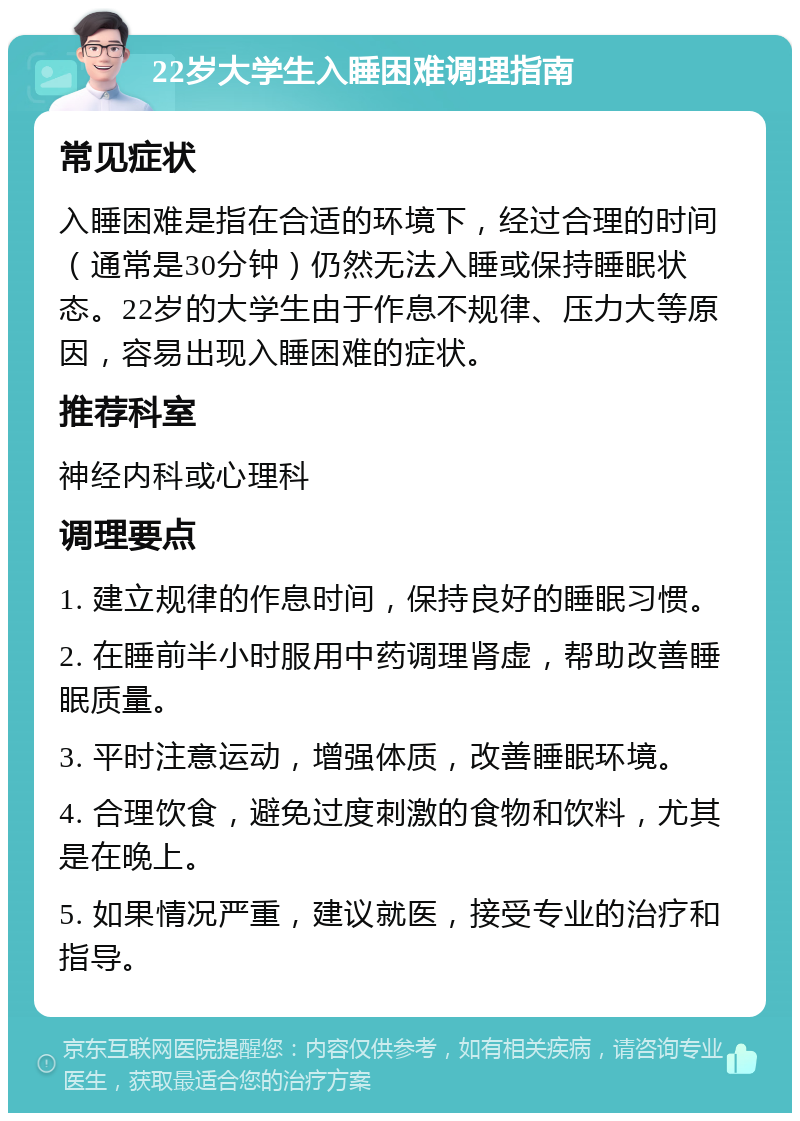 22岁大学生入睡困难调理指南 常见症状 入睡困难是指在合适的环境下，经过合理的时间（通常是30分钟）仍然无法入睡或保持睡眠状态。22岁的大学生由于作息不规律、压力大等原因，容易出现入睡困难的症状。 推荐科室 神经内科或心理科 调理要点 1. 建立规律的作息时间，保持良好的睡眠习惯。 2. 在睡前半小时服用中药调理肾虚，帮助改善睡眠质量。 3. 平时注意运动，增强体质，改善睡眠环境。 4. 合理饮食，避免过度刺激的食物和饮料，尤其是在晚上。 5. 如果情况严重，建议就医，接受专业的治疗和指导。