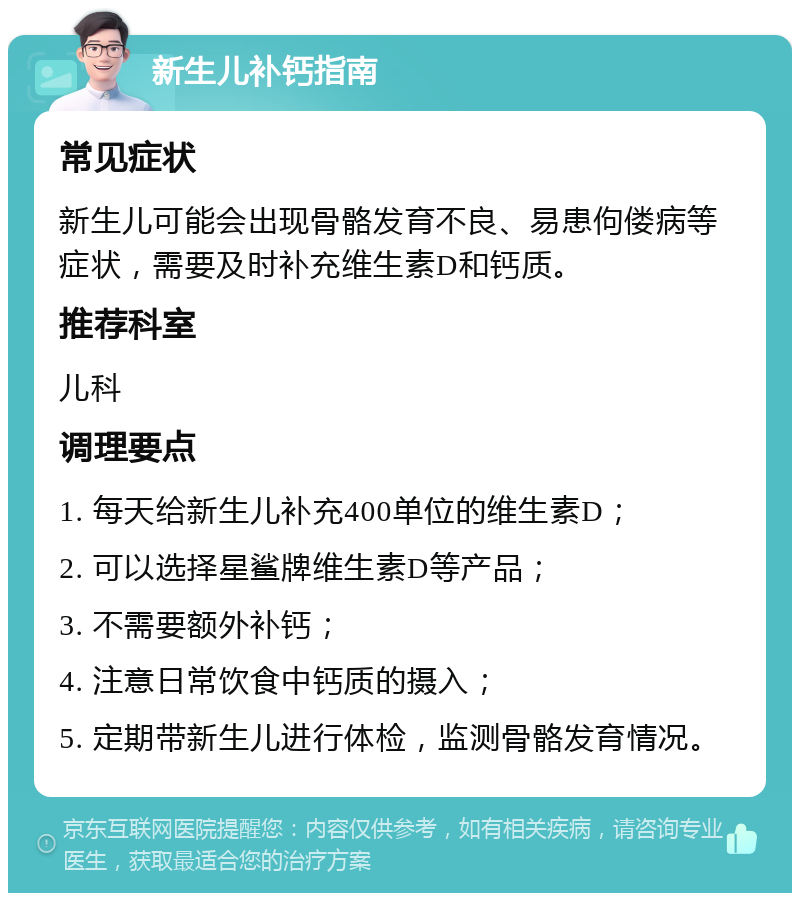 新生儿补钙指南 常见症状 新生儿可能会出现骨骼发育不良、易患佝偻病等症状，需要及时补充维生素D和钙质。 推荐科室 儿科 调理要点 1. 每天给新生儿补充400单位的维生素D； 2. 可以选择星鲨牌维生素D等产品； 3. 不需要额外补钙； 4. 注意日常饮食中钙质的摄入； 5. 定期带新生儿进行体检，监测骨骼发育情况。