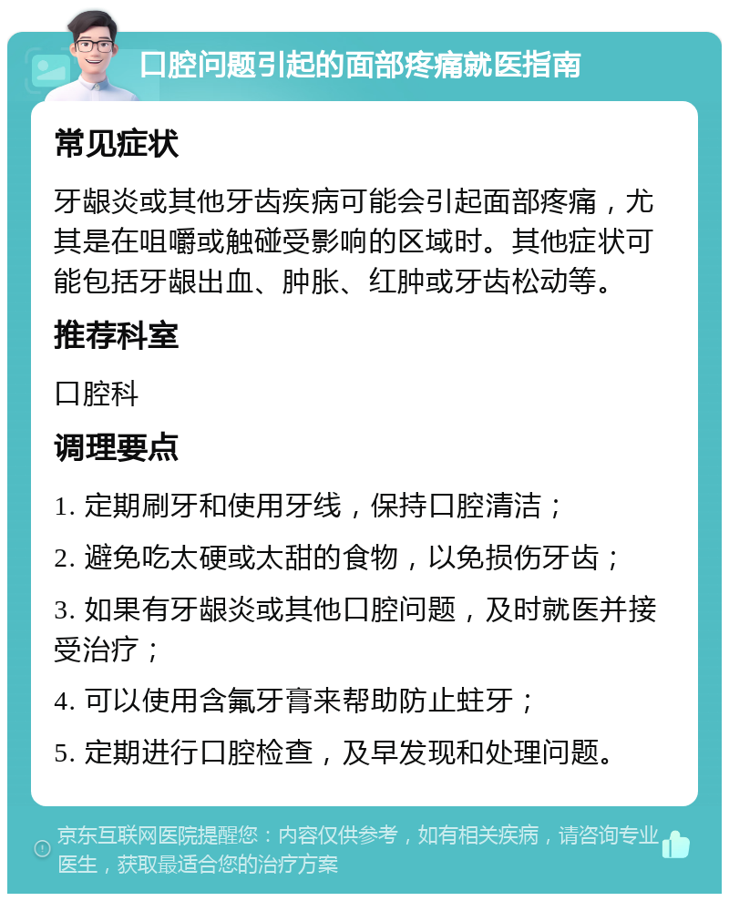 口腔问题引起的面部疼痛就医指南 常见症状 牙龈炎或其他牙齿疾病可能会引起面部疼痛，尤其是在咀嚼或触碰受影响的区域时。其他症状可能包括牙龈出血、肿胀、红肿或牙齿松动等。 推荐科室 口腔科 调理要点 1. 定期刷牙和使用牙线，保持口腔清洁； 2. 避免吃太硬或太甜的食物，以免损伤牙齿； 3. 如果有牙龈炎或其他口腔问题，及时就医并接受治疗； 4. 可以使用含氟牙膏来帮助防止蛀牙； 5. 定期进行口腔检查，及早发现和处理问题。