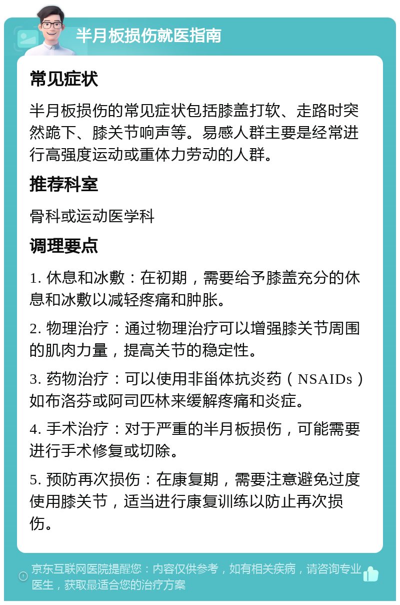 半月板损伤就医指南 常见症状 半月板损伤的常见症状包括膝盖打软、走路时突然跪下、膝关节响声等。易感人群主要是经常进行高强度运动或重体力劳动的人群。 推荐科室 骨科或运动医学科 调理要点 1. 休息和冰敷：在初期，需要给予膝盖充分的休息和冰敷以减轻疼痛和肿胀。 2. 物理治疗：通过物理治疗可以增强膝关节周围的肌肉力量，提高关节的稳定性。 3. 药物治疗：可以使用非甾体抗炎药（NSAIDs）如布洛芬或阿司匹林来缓解疼痛和炎症。 4. 手术治疗：对于严重的半月板损伤，可能需要进行手术修复或切除。 5. 预防再次损伤：在康复期，需要注意避免过度使用膝关节，适当进行康复训练以防止再次损伤。