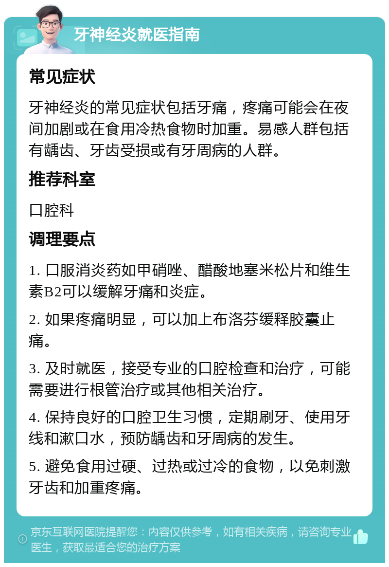 牙神经炎就医指南 常见症状 牙神经炎的常见症状包括牙痛，疼痛可能会在夜间加剧或在食用冷热食物时加重。易感人群包括有龋齿、牙齿受损或有牙周病的人群。 推荐科室 口腔科 调理要点 1. 口服消炎药如甲硝唑、醋酸地塞米松片和维生素B2可以缓解牙痛和炎症。 2. 如果疼痛明显，可以加上布洛芬缓释胶囊止痛。 3. 及时就医，接受专业的口腔检查和治疗，可能需要进行根管治疗或其他相关治疗。 4. 保持良好的口腔卫生习惯，定期刷牙、使用牙线和漱口水，预防龋齿和牙周病的发生。 5. 避免食用过硬、过热或过冷的食物，以免刺激牙齿和加重疼痛。