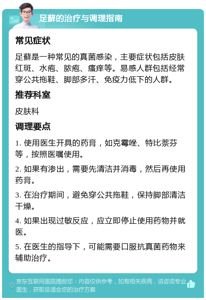 足藓的治疗与调理指南 常见症状 足藓是一种常见的真菌感染，主要症状包括皮肤红斑、水疱、脓疱、瘙痒等。易感人群包括经常穿公共拖鞋、脚部多汗、免疫力低下的人群。 推荐科室 皮肤科 调理要点 1. 使用医生开具的药膏，如克霉唑、特比萘芬等，按照医嘱使用。 2. 如果有渗出，需要先清洁并消毒，然后再使用药膏。 3. 在治疗期间，避免穿公共拖鞋，保持脚部清洁干燥。 4. 如果出现过敏反应，应立即停止使用药物并就医。 5. 在医生的指导下，可能需要口服抗真菌药物来辅助治疗。