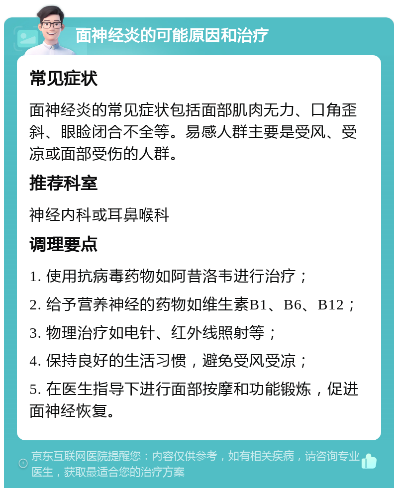 面神经炎的可能原因和治疗 常见症状 面神经炎的常见症状包括面部肌肉无力、口角歪斜、眼睑闭合不全等。易感人群主要是受风、受凉或面部受伤的人群。 推荐科室 神经内科或耳鼻喉科 调理要点 1. 使用抗病毒药物如阿昔洛韦进行治疗； 2. 给予营养神经的药物如维生素B1、B6、B12； 3. 物理治疗如电针、红外线照射等； 4. 保持良好的生活习惯，避免受风受凉； 5. 在医生指导下进行面部按摩和功能锻炼，促进面神经恢复。