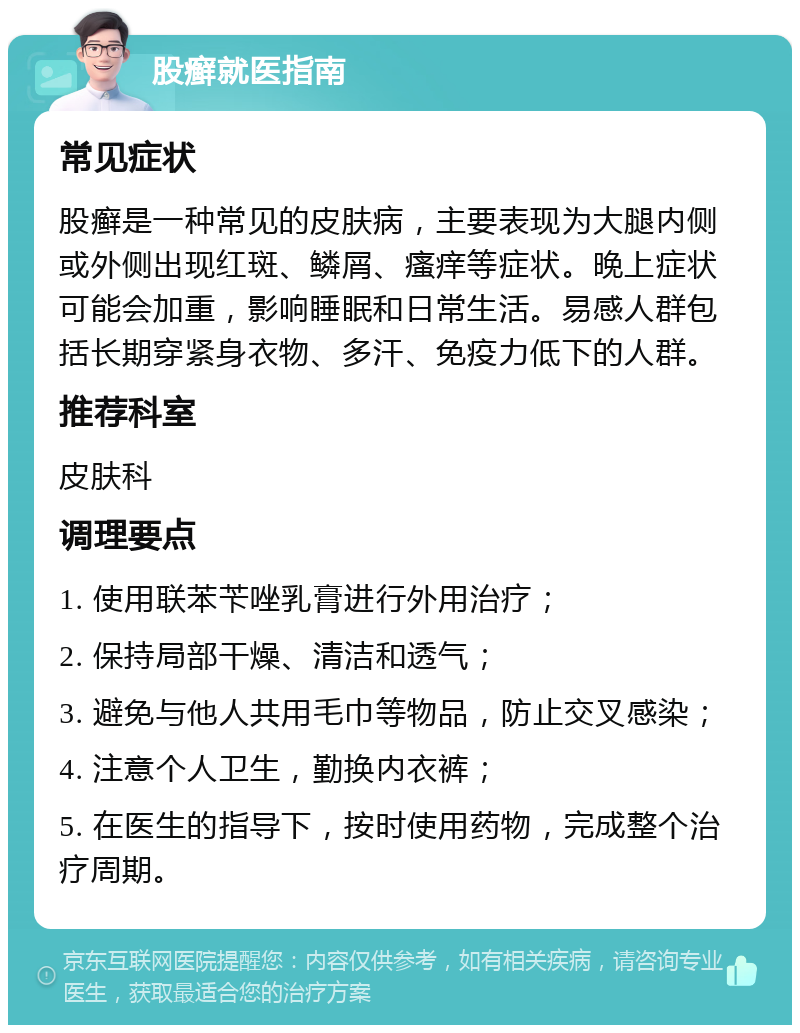 股癣就医指南 常见症状 股癣是一种常见的皮肤病，主要表现为大腿内侧或外侧出现红斑、鳞屑、瘙痒等症状。晚上症状可能会加重，影响睡眠和日常生活。易感人群包括长期穿紧身衣物、多汗、免疫力低下的人群。 推荐科室 皮肤科 调理要点 1. 使用联苯苄唑乳膏进行外用治疗； 2. 保持局部干燥、清洁和透气； 3. 避免与他人共用毛巾等物品，防止交叉感染； 4. 注意个人卫生，勤换内衣裤； 5. 在医生的指导下，按时使用药物，完成整个治疗周期。