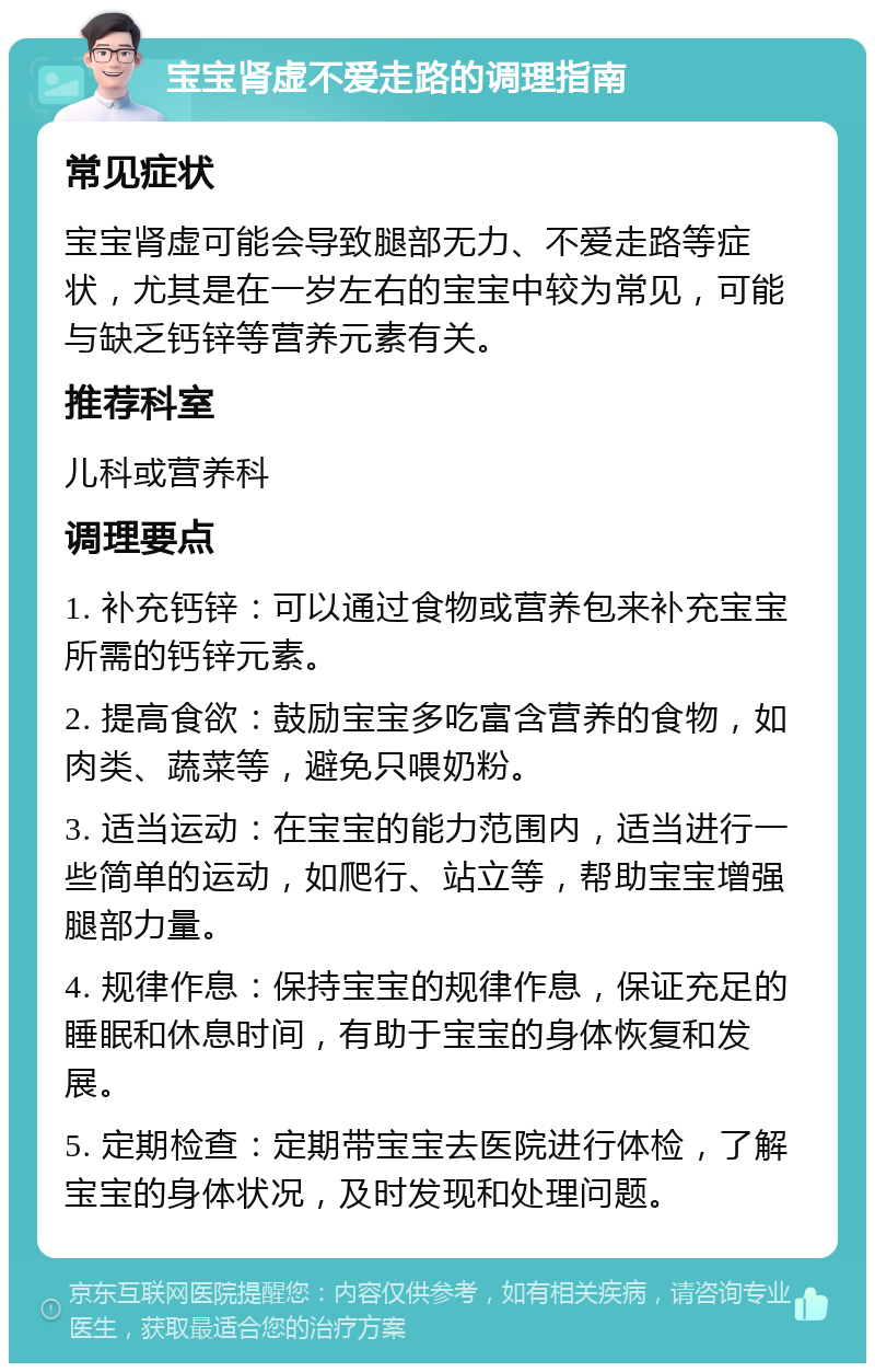 宝宝肾虚不爱走路的调理指南 常见症状 宝宝肾虚可能会导致腿部无力、不爱走路等症状，尤其是在一岁左右的宝宝中较为常见，可能与缺乏钙锌等营养元素有关。 推荐科室 儿科或营养科 调理要点 1. 补充钙锌：可以通过食物或营养包来补充宝宝所需的钙锌元素。 2. 提高食欲：鼓励宝宝多吃富含营养的食物，如肉类、蔬菜等，避免只喂奶粉。 3. 适当运动：在宝宝的能力范围内，适当进行一些简单的运动，如爬行、站立等，帮助宝宝增强腿部力量。 4. 规律作息：保持宝宝的规律作息，保证充足的睡眠和休息时间，有助于宝宝的身体恢复和发展。 5. 定期检查：定期带宝宝去医院进行体检，了解宝宝的身体状况，及时发现和处理问题。