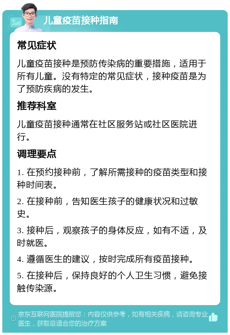 儿童疫苗接种指南 常见症状 儿童疫苗接种是预防传染病的重要措施，适用于所有儿童。没有特定的常见症状，接种疫苗是为了预防疾病的发生。 推荐科室 儿童疫苗接种通常在社区服务站或社区医院进行。 调理要点 1. 在预约接种前，了解所需接种的疫苗类型和接种时间表。 2. 在接种前，告知医生孩子的健康状况和过敏史。 3. 接种后，观察孩子的身体反应，如有不适，及时就医。 4. 遵循医生的建议，按时完成所有疫苗接种。 5. 在接种后，保持良好的个人卫生习惯，避免接触传染源。