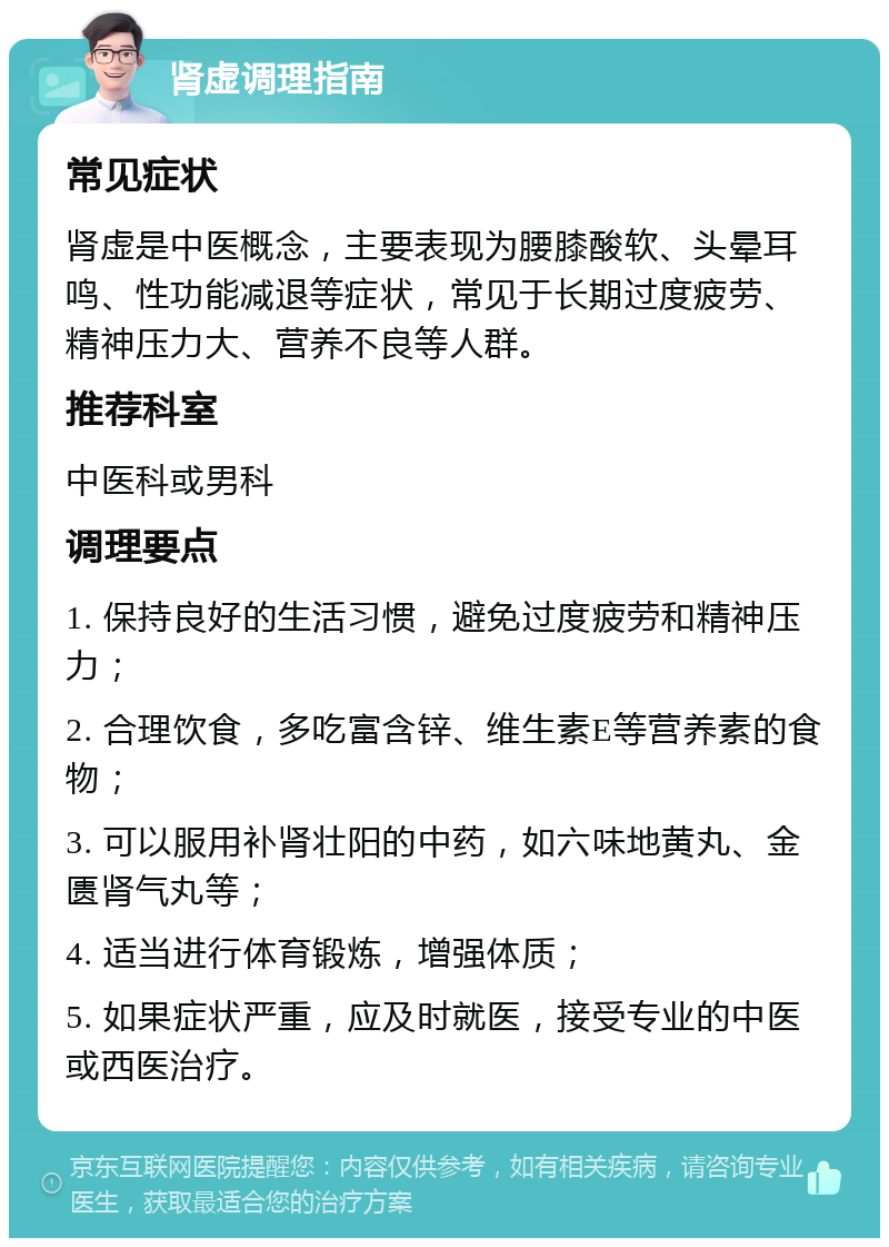 肾虚调理指南 常见症状 肾虚是中医概念，主要表现为腰膝酸软、头晕耳鸣、性功能减退等症状，常见于长期过度疲劳、精神压力大、营养不良等人群。 推荐科室 中医科或男科 调理要点 1. 保持良好的生活习惯，避免过度疲劳和精神压力； 2. 合理饮食，多吃富含锌、维生素E等营养素的食物； 3. 可以服用补肾壮阳的中药，如六味地黄丸、金匮肾气丸等； 4. 适当进行体育锻炼，增强体质； 5. 如果症状严重，应及时就医，接受专业的中医或西医治疗。