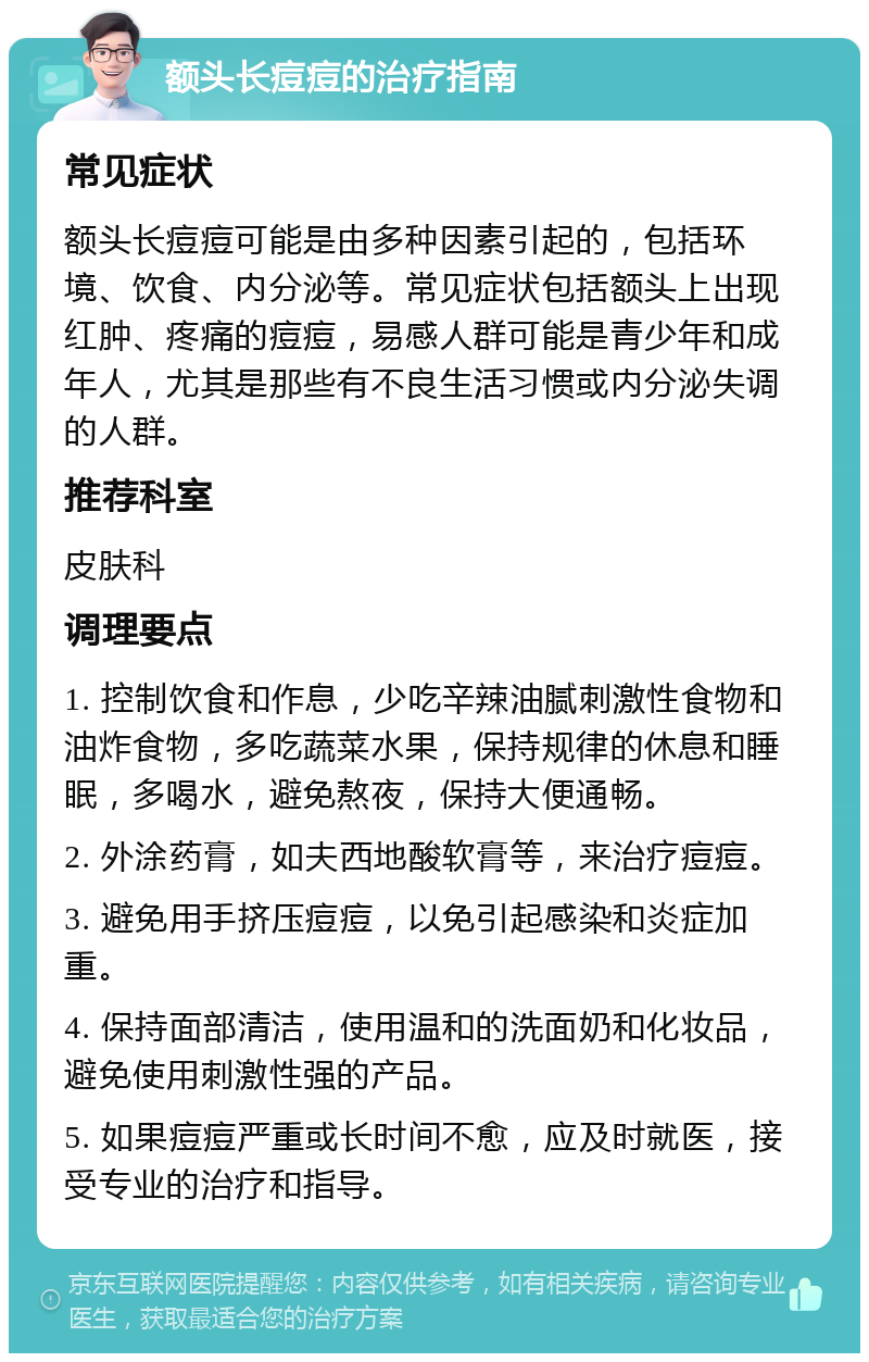 额头长痘痘的治疗指南 常见症状 额头长痘痘可能是由多种因素引起的，包括环境、饮食、内分泌等。常见症状包括额头上出现红肿、疼痛的痘痘，易感人群可能是青少年和成年人，尤其是那些有不良生活习惯或内分泌失调的人群。 推荐科室 皮肤科 调理要点 1. 控制饮食和作息，少吃辛辣油腻刺激性食物和油炸食物，多吃蔬菜水果，保持规律的休息和睡眠，多喝水，避免熬夜，保持大便通畅。 2. 外涂药膏，如夫西地酸软膏等，来治疗痘痘。 3. 避免用手挤压痘痘，以免引起感染和炎症加重。 4. 保持面部清洁，使用温和的洗面奶和化妆品，避免使用刺激性强的产品。 5. 如果痘痘严重或长时间不愈，应及时就医，接受专业的治疗和指导。