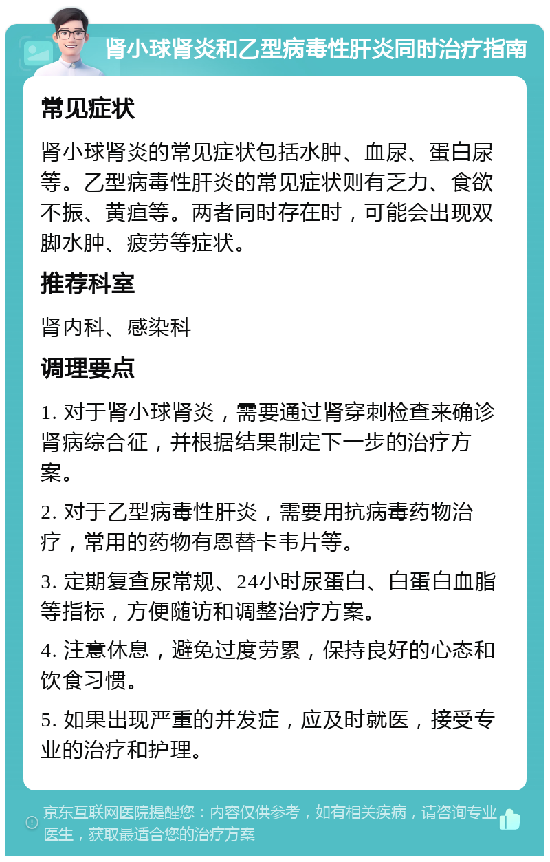 肾小球肾炎和乙型病毒性肝炎同时治疗指南 常见症状 肾小球肾炎的常见症状包括水肿、血尿、蛋白尿等。乙型病毒性肝炎的常见症状则有乏力、食欲不振、黄疸等。两者同时存在时，可能会出现双脚水肿、疲劳等症状。 推荐科室 肾内科、感染科 调理要点 1. 对于肾小球肾炎，需要通过肾穿刺检查来确诊肾病综合征，并根据结果制定下一步的治疗方案。 2. 对于乙型病毒性肝炎，需要用抗病毒药物治疗，常用的药物有恩替卡韦片等。 3. 定期复查尿常规、24小时尿蛋白、白蛋白血脂等指标，方便随访和调整治疗方案。 4. 注意休息，避免过度劳累，保持良好的心态和饮食习惯。 5. 如果出现严重的并发症，应及时就医，接受专业的治疗和护理。