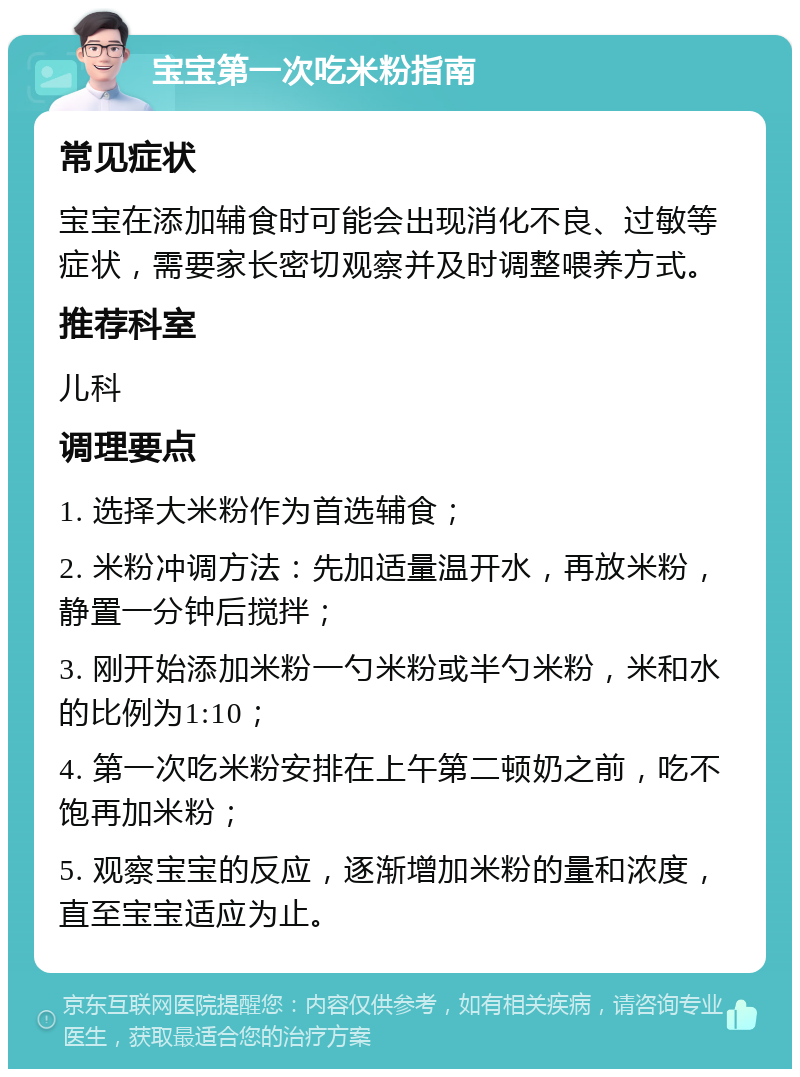 宝宝第一次吃米粉指南 常见症状 宝宝在添加辅食时可能会出现消化不良、过敏等症状，需要家长密切观察并及时调整喂养方式。 推荐科室 儿科 调理要点 1. 选择大米粉作为首选辅食； 2. 米粉冲调方法：先加适量温开水，再放米粉，静置一分钟后搅拌； 3. 刚开始添加米粉一勺米粉或半勺米粉，米和水的比例为1:10； 4. 第一次吃米粉安排在上午第二顿奶之前，吃不饱再加米粉； 5. 观察宝宝的反应，逐渐增加米粉的量和浓度，直至宝宝适应为止。