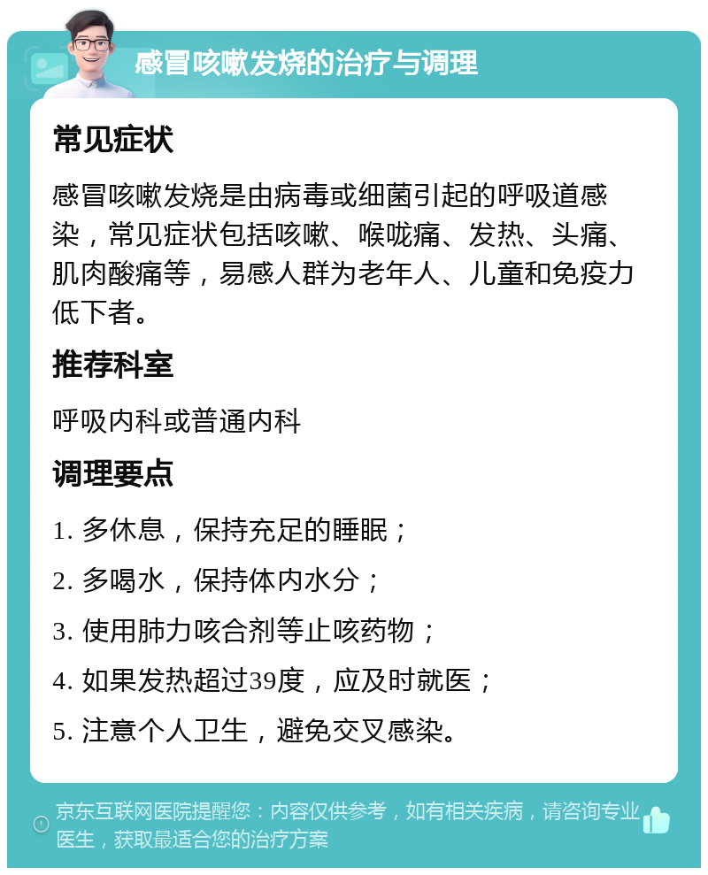 感冒咳嗽发烧的治疗与调理 常见症状 感冒咳嗽发烧是由病毒或细菌引起的呼吸道感染，常见症状包括咳嗽、喉咙痛、发热、头痛、肌肉酸痛等，易感人群为老年人、儿童和免疫力低下者。 推荐科室 呼吸内科或普通内科 调理要点 1. 多休息，保持充足的睡眠； 2. 多喝水，保持体内水分； 3. 使用肺力咳合剂等止咳药物； 4. 如果发热超过39度，应及时就医； 5. 注意个人卫生，避免交叉感染。