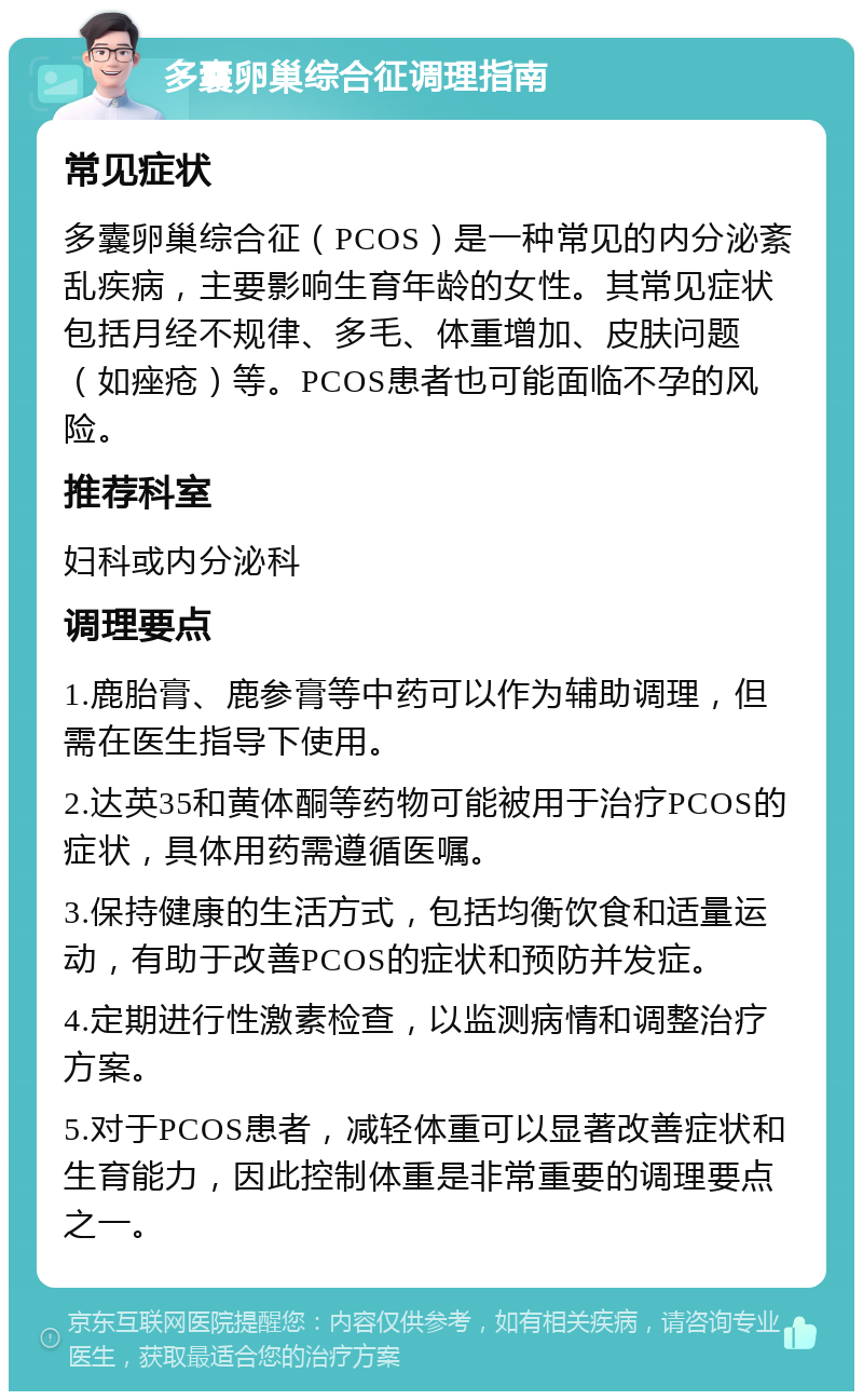 多囊卵巢综合征调理指南 常见症状 多囊卵巢综合征（PCOS）是一种常见的内分泌紊乱疾病，主要影响生育年龄的女性。其常见症状包括月经不规律、多毛、体重增加、皮肤问题（如痤疮）等。PCOS患者也可能面临不孕的风险。 推荐科室 妇科或内分泌科 调理要点 1.鹿胎膏、鹿参膏等中药可以作为辅助调理，但需在医生指导下使用。 2.达英35和黄体酮等药物可能被用于治疗PCOS的症状，具体用药需遵循医嘱。 3.保持健康的生活方式，包括均衡饮食和适量运动，有助于改善PCOS的症状和预防并发症。 4.定期进行性激素检查，以监测病情和调整治疗方案。 5.对于PCOS患者，减轻体重可以显著改善症状和生育能力，因此控制体重是非常重要的调理要点之一。