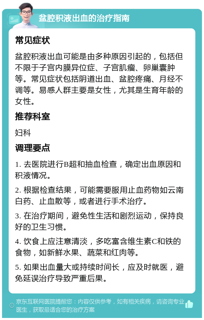 盆腔积液出血的治疗指南 常见症状 盆腔积液出血可能是由多种原因引起的，包括但不限于子宫内膜异位症、子宫肌瘤、卵巢囊肿等。常见症状包括阴道出血、盆腔疼痛、月经不调等。易感人群主要是女性，尤其是生育年龄的女性。 推荐科室 妇科 调理要点 1. 去医院进行B超和抽血检查，确定出血原因和积液情况。 2. 根据检查结果，可能需要服用止血药物如云南白药、止血散等，或者进行手术治疗。 3. 在治疗期间，避免性生活和剧烈运动，保持良好的卫生习惯。 4. 饮食上应注意清淡，多吃富含维生素C和铁的食物，如新鲜水果、蔬菜和红肉等。 5. 如果出血量大或持续时间长，应及时就医，避免延误治疗导致严重后果。