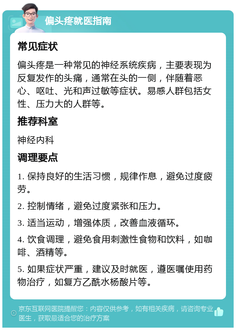 偏头疼就医指南 常见症状 偏头疼是一种常见的神经系统疾病，主要表现为反复发作的头痛，通常在头的一侧，伴随着恶心、呕吐、光和声过敏等症状。易感人群包括女性、压力大的人群等。 推荐科室 神经内科 调理要点 1. 保持良好的生活习惯，规律作息，避免过度疲劳。 2. 控制情绪，避免过度紧张和压力。 3. 适当运动，增强体质，改善血液循环。 4. 饮食调理，避免食用刺激性食物和饮料，如咖啡、酒精等。 5. 如果症状严重，建议及时就医，遵医嘱使用药物治疗，如复方乙酰水杨酸片等。