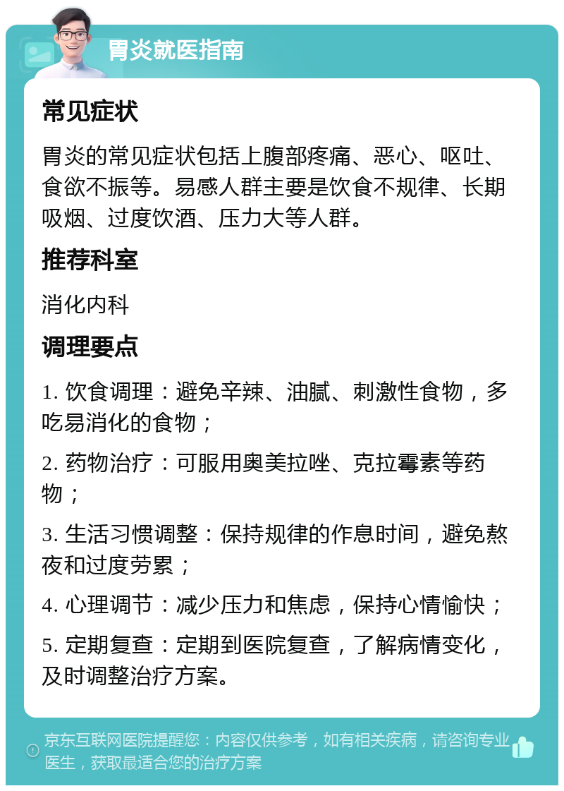 胃炎就医指南 常见症状 胃炎的常见症状包括上腹部疼痛、恶心、呕吐、食欲不振等。易感人群主要是饮食不规律、长期吸烟、过度饮酒、压力大等人群。 推荐科室 消化内科 调理要点 1. 饮食调理：避免辛辣、油腻、刺激性食物，多吃易消化的食物； 2. 药物治疗：可服用奥美拉唑、克拉霉素等药物； 3. 生活习惯调整：保持规律的作息时间，避免熬夜和过度劳累； 4. 心理调节：减少压力和焦虑，保持心情愉快； 5. 定期复查：定期到医院复查，了解病情变化，及时调整治疗方案。