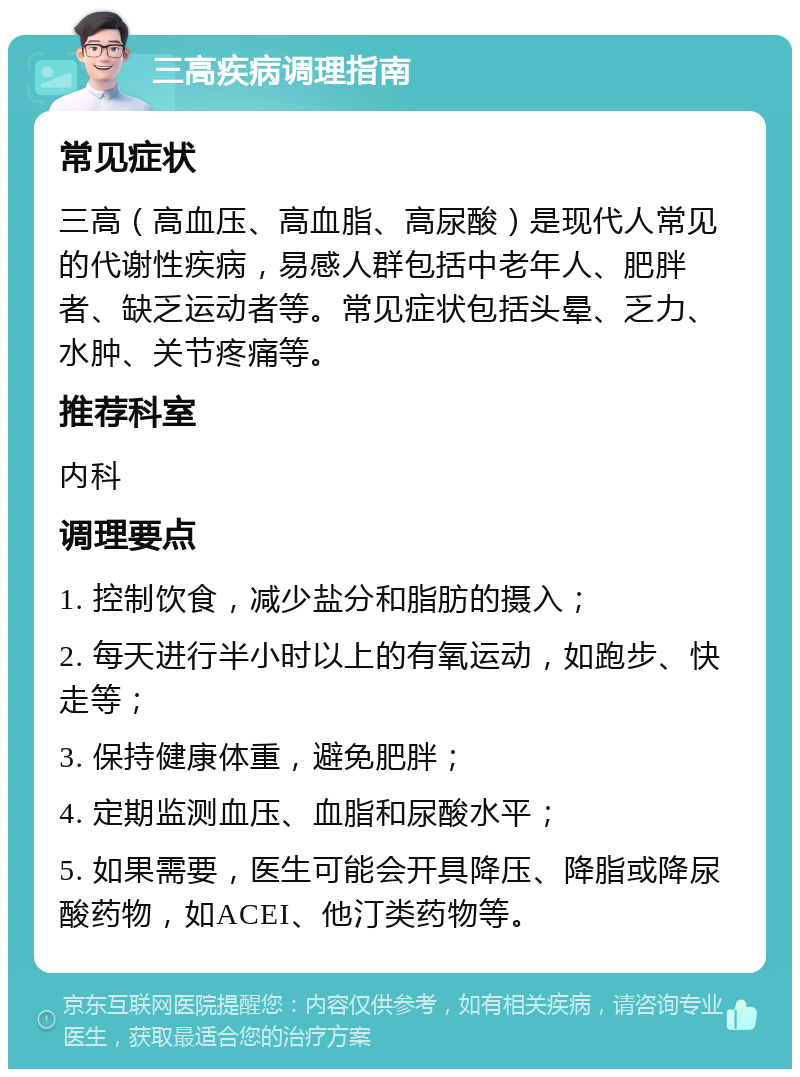 三高疾病调理指南 常见症状 三高（高血压、高血脂、高尿酸）是现代人常见的代谢性疾病，易感人群包括中老年人、肥胖者、缺乏运动者等。常见症状包括头晕、乏力、水肿、关节疼痛等。 推荐科室 内科 调理要点 1. 控制饮食，减少盐分和脂肪的摄入； 2. 每天进行半小时以上的有氧运动，如跑步、快走等； 3. 保持健康体重，避免肥胖； 4. 定期监测血压、血脂和尿酸水平； 5. 如果需要，医生可能会开具降压、降脂或降尿酸药物，如ACEI、他汀类药物等。