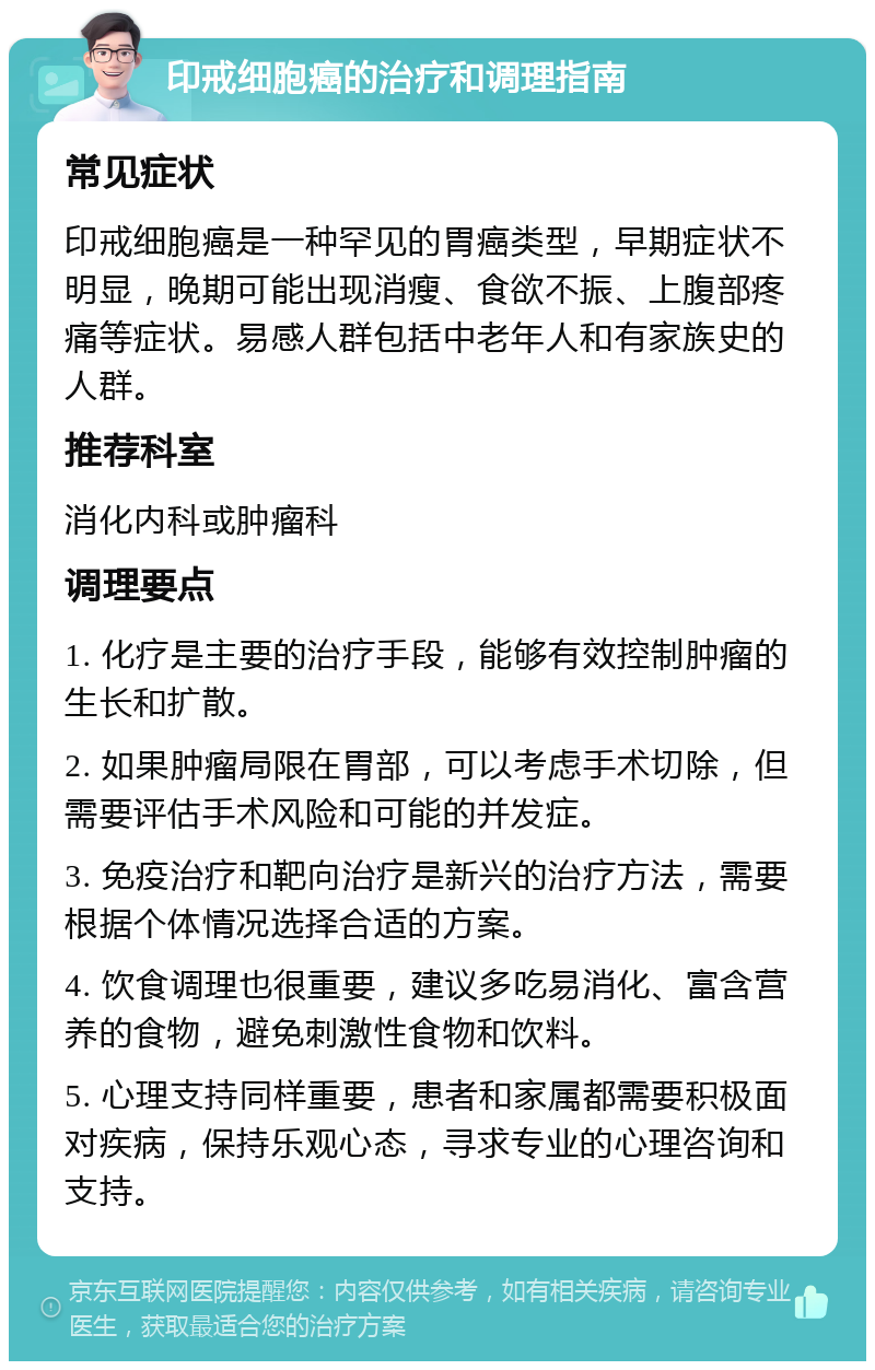 印戒细胞癌的治疗和调理指南 常见症状 印戒细胞癌是一种罕见的胃癌类型，早期症状不明显，晚期可能出现消瘦、食欲不振、上腹部疼痛等症状。易感人群包括中老年人和有家族史的人群。 推荐科室 消化内科或肿瘤科 调理要点 1. 化疗是主要的治疗手段，能够有效控制肿瘤的生长和扩散。 2. 如果肿瘤局限在胃部，可以考虑手术切除，但需要评估手术风险和可能的并发症。 3. 免疫治疗和靶向治疗是新兴的治疗方法，需要根据个体情况选择合适的方案。 4. 饮食调理也很重要，建议多吃易消化、富含营养的食物，避免刺激性食物和饮料。 5. 心理支持同样重要，患者和家属都需要积极面对疾病，保持乐观心态，寻求专业的心理咨询和支持。