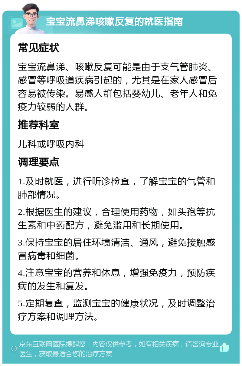 宝宝流鼻涕咳嗽反复的就医指南 常见症状 宝宝流鼻涕、咳嗽反复可能是由于支气管肺炎、感冒等呼吸道疾病引起的，尤其是在家人感冒后容易被传染。易感人群包括婴幼儿、老年人和免疫力较弱的人群。 推荐科室 儿科或呼吸内科 调理要点 1.及时就医，进行听诊检查，了解宝宝的气管和肺部情况。 2.根据医生的建议，合理使用药物，如头孢等抗生素和中药配方，避免滥用和长期使用。 3.保持宝宝的居住环境清洁、通风，避免接触感冒病毒和细菌。 4.注意宝宝的营养和休息，增强免疫力，预防疾病的发生和复发。 5.定期复查，监测宝宝的健康状况，及时调整治疗方案和调理方法。