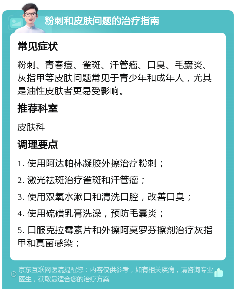 粉刺和皮肤问题的治疗指南 常见症状 粉刺、青春痘、雀斑、汗管瘤、口臭、毛囊炎、灰指甲等皮肤问题常见于青少年和成年人，尤其是油性皮肤者更易受影响。 推荐科室 皮肤科 调理要点 1. 使用阿达帕林凝胶外擦治疗粉刺； 2. 激光祛斑治疗雀斑和汗管瘤； 3. 使用双氧水漱口和清洗口腔，改善口臭； 4. 使用硫磺乳膏洗澡，预防毛囊炎； 5. 口服克拉霉素片和外擦阿莫罗芬擦剂治疗灰指甲和真菌感染；