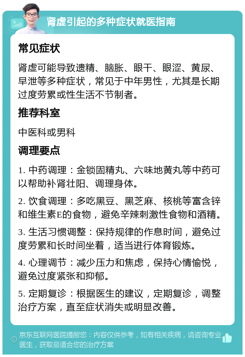 肾虚引起的多种症状就医指南 常见症状 肾虚可能导致遗精、脑胀、眼干、眼涩、黄尿、早泄等多种症状，常见于中年男性，尤其是长期过度劳累或性生活不节制者。 推荐科室 中医科或男科 调理要点 1. 中药调理：金锁固精丸、六味地黄丸等中药可以帮助补肾壮阳、调理身体。 2. 饮食调理：多吃黑豆、黑芝麻、核桃等富含锌和维生素E的食物，避免辛辣刺激性食物和酒精。 3. 生活习惯调整：保持规律的作息时间，避免过度劳累和长时间坐着，适当进行体育锻炼。 4. 心理调节：减少压力和焦虑，保持心情愉悦，避免过度紧张和抑郁。 5. 定期复诊：根据医生的建议，定期复诊，调整治疗方案，直至症状消失或明显改善。